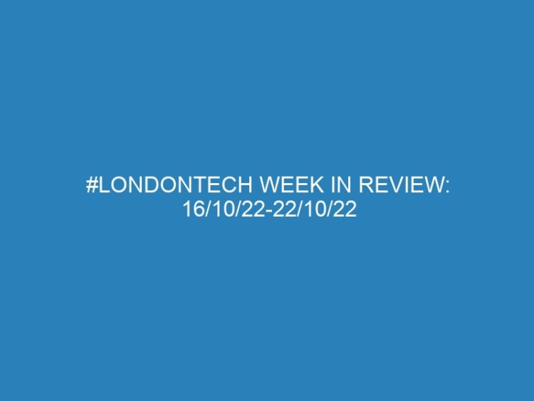 #Londontech Week in Review: 16/10/22-22/10/22