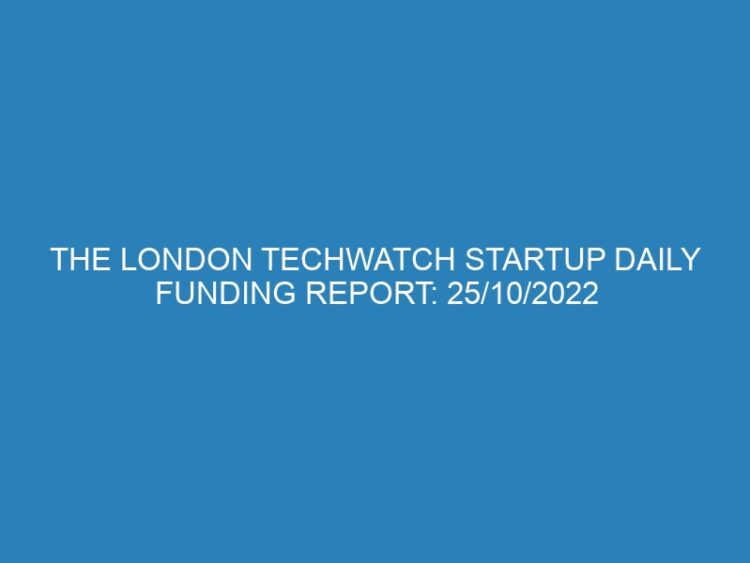 The London TechWatch Startup Daily Funding Report: 25/10/2022