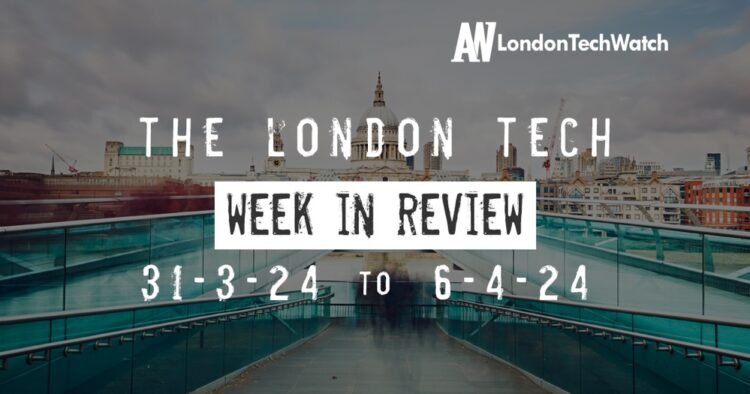 #Londontech Week in Review: 31/3/24-6/4/24